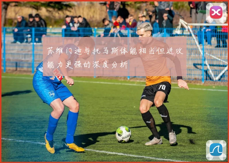 苏维门迪与托马斯体能相当但进攻能力更强的深度分析