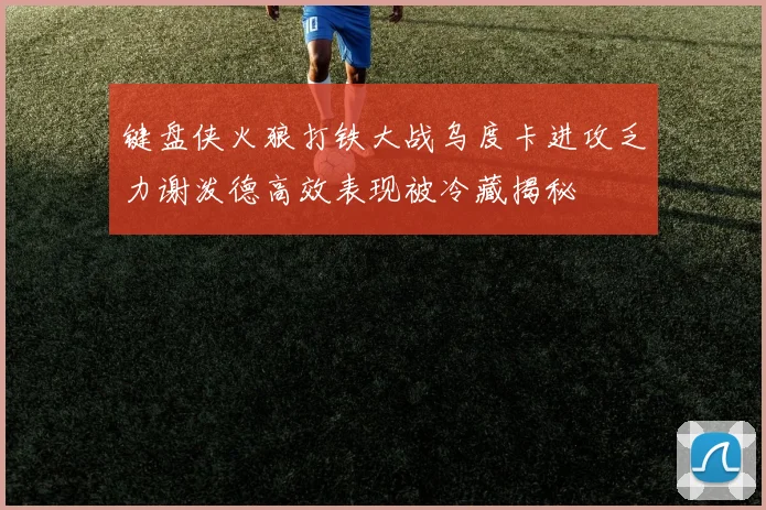 键盘侠火狼打铁大战乌度卡进攻乏力谢泼德高效表现被冷藏揭秘