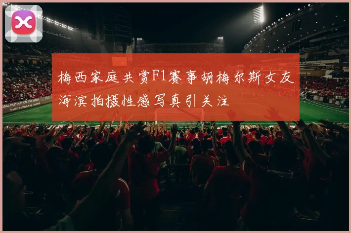 梅西家庭共赏F1赛事胡梅尔斯女友海滨拍摄性感写真引关注