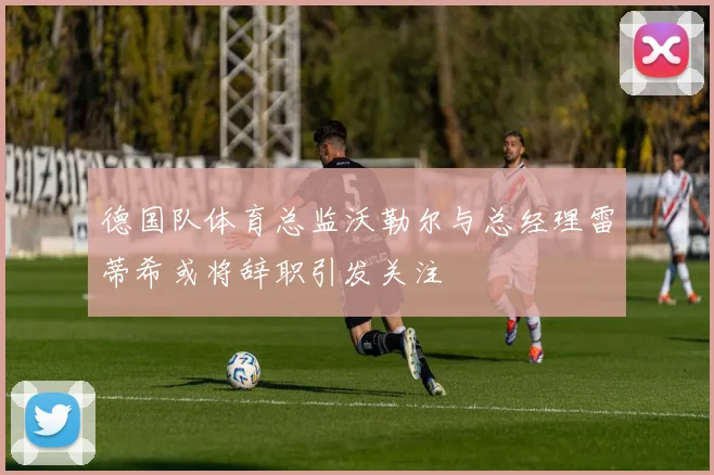 德国队体育总监沃勒尔与总经理雷蒂希或将辞职引发关注