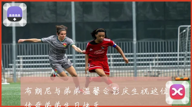 布朗尼与弟弟温馨合影庆生祝这位传奇弟弟生日快乐