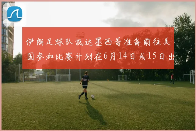 伊朗足球队抵达墨西哥准备前往美国参加比赛计划在6月14日或15日出发