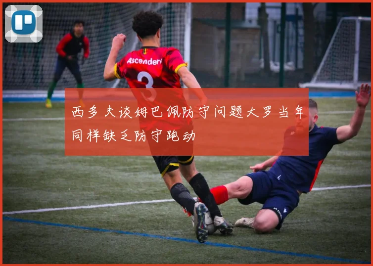 西多夫谈姆巴佩防守问题大罗当年同样缺乏防守跑动