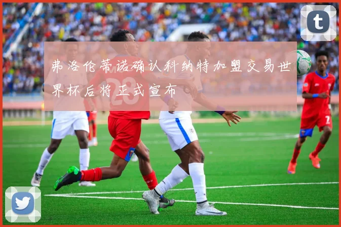 弗洛伦蒂诺确认科纳特加盟交易世界杯后将正式宣布