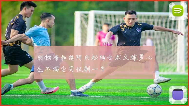利物浦拒绝阿利松转会尤文球员心生不满合同仅剩一年