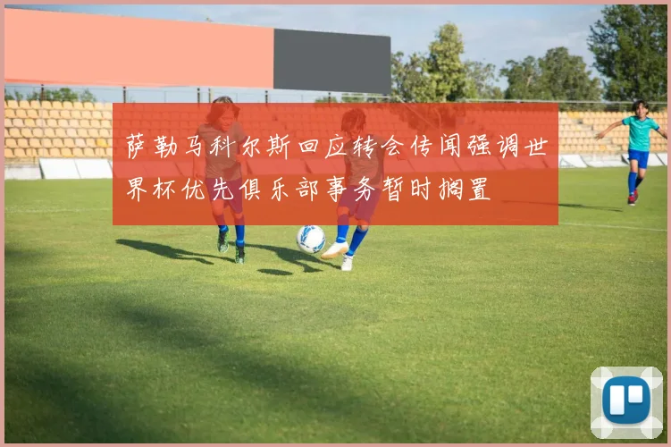萨勒马科尔斯回应转会传闻强调世界杯优先俱乐部事务暂时搁置