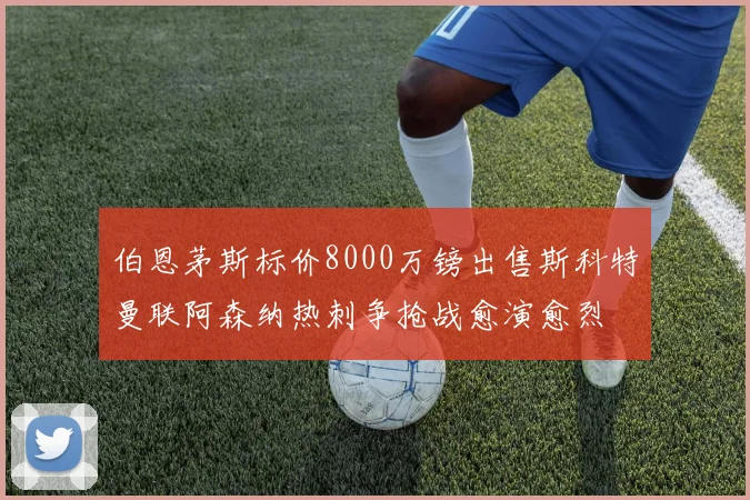 伯恩茅斯标价8000万镑出售斯科特曼联阿森纳热刺争抢战愈演愈烈