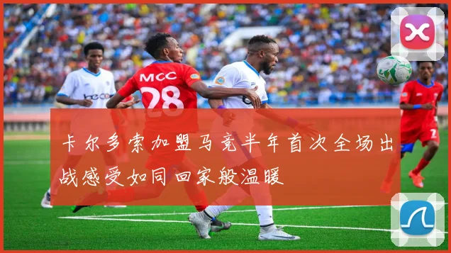 卡尔多索加盟马竞半年首次全场出战感受如同回家般温暖