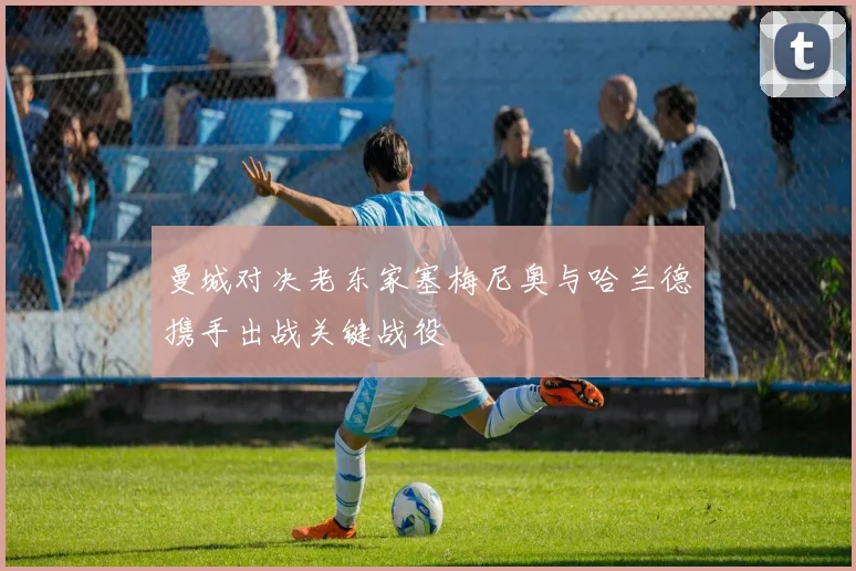 曼城对决老东家塞梅尼奥与哈兰德携手出战关键战役