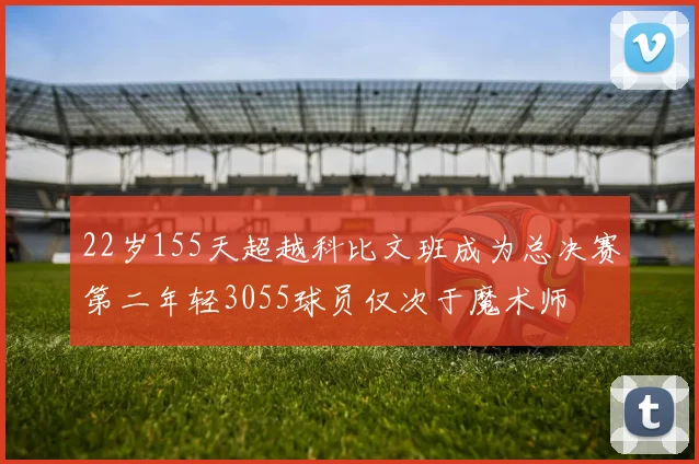 22岁155天超越科比文班成为总决赛第二年轻3055球员仅次于魔术师