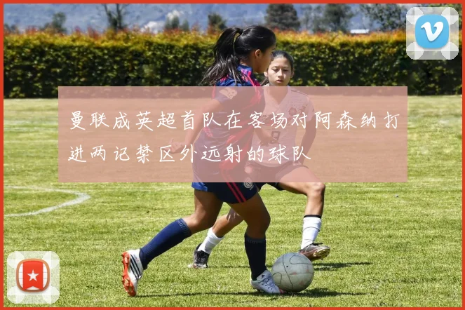曼联成英超首队在客场对阿森纳打进两记禁区外远射的球队