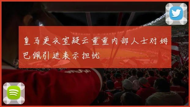 皇马更衣室疑云重重内部人士对姆巴佩引进表示担忧
