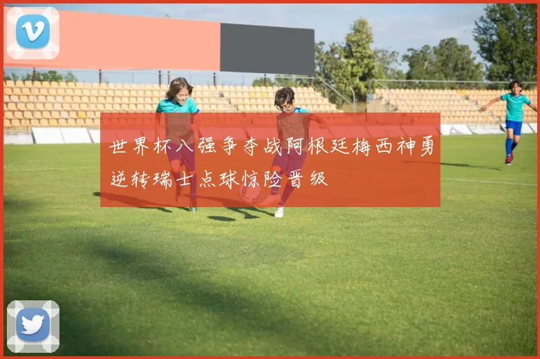 世界杯八强争夺战阿根廷梅西神勇逆转瑞士点球惊险晋级