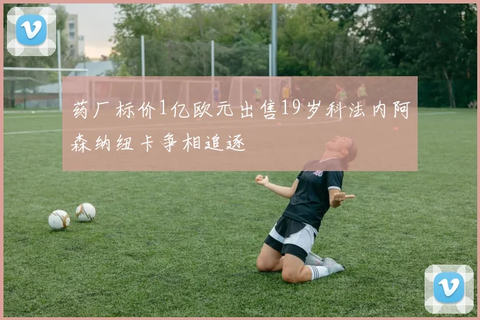 药厂标价1亿欧元出售19岁科法内阿森纳纽卡争相追逐