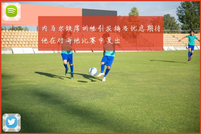 内马尔缺席训练引发梅洛忧虑期待他在对海地比赛中复出