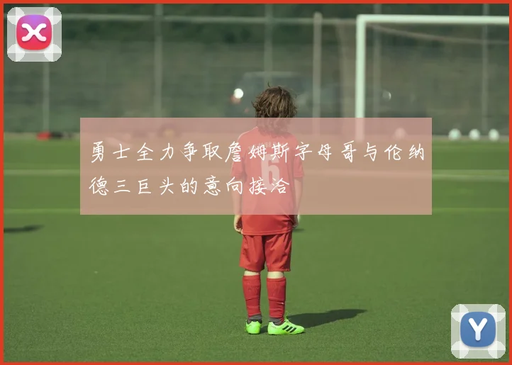 勇士全力争取詹姆斯字母哥与伦纳德三巨头的意向接洽