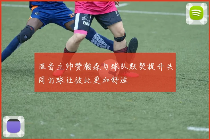 混音主帅赞瀚森与球队默契提升共同打球让彼此更加舒适