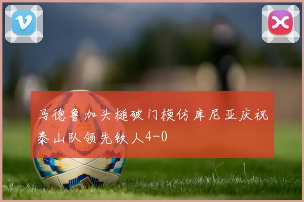 马德鲁加头槌破门模仿库尼亚庆祝泰山队领先铁人4-0