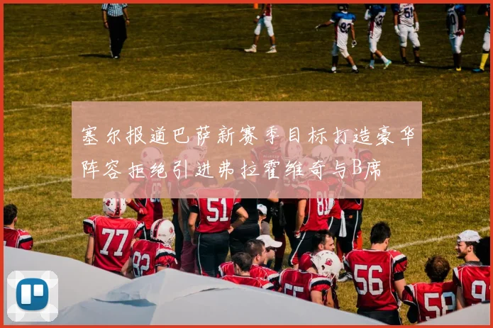塞尔报道巴萨新赛季目标打造豪华阵容拒绝引进弗拉霍维奇与B席