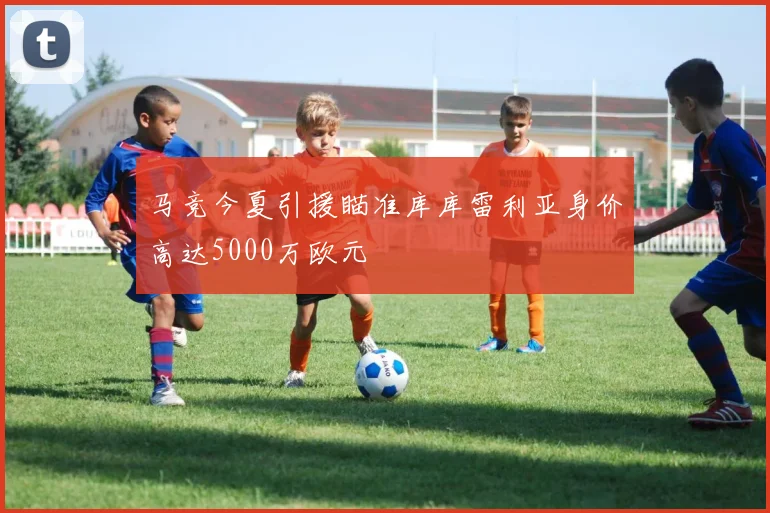 马竞今夏引援瞄准库库雷利亚身价高达5000万欧元