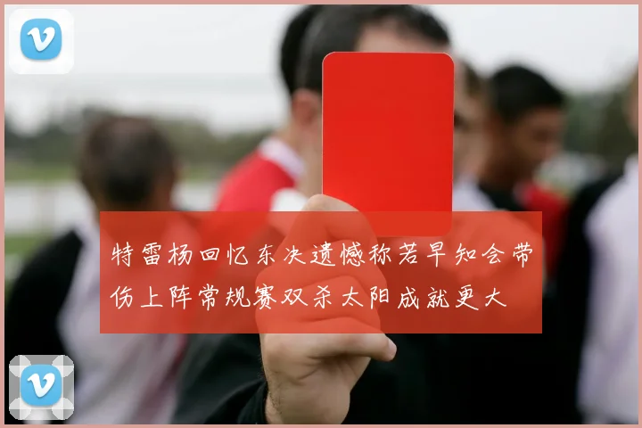 特雷杨回忆东决遗憾称若早知会带伤上阵常规赛双杀太阳成就更大