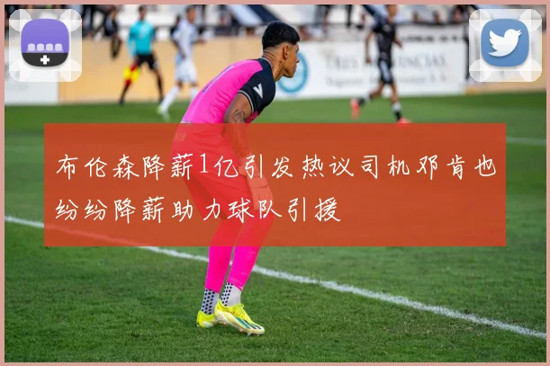 布伦森降薪1亿引发热议司机邓肯也纷纷降薪助力球队引援
