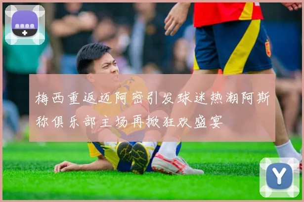梅西重返迈阿密引发球迷热潮阿斯称俱乐部主场再掀狂欢盛宴