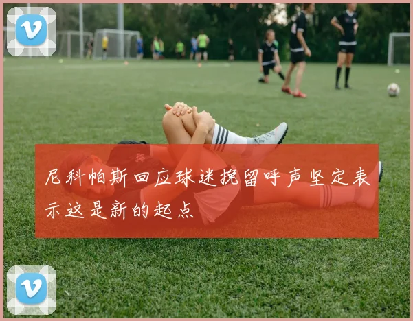 尼科帕斯回应球迷挽留呼声坚定表示这是新的起点