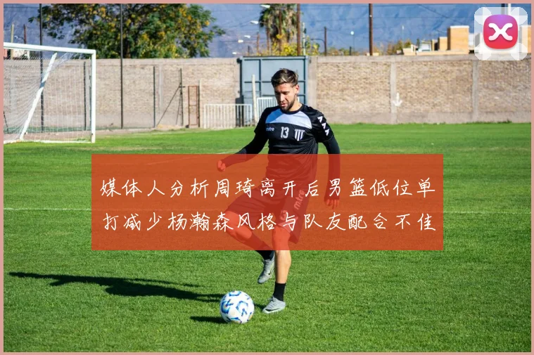 媒体人分析周琦离开后男篮低位单打减少杨瀚森风格与队友配合不佳