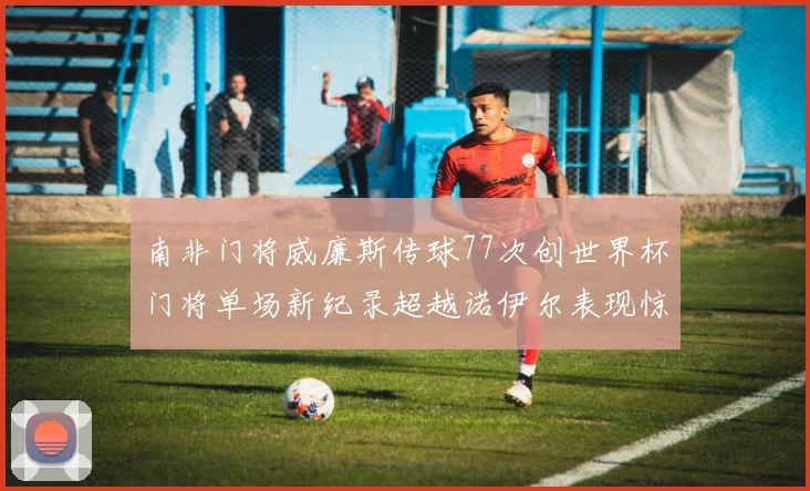 南非门将威廉斯传球77次创世界杯门将单场新纪录超越诺伊尔表现惊艳