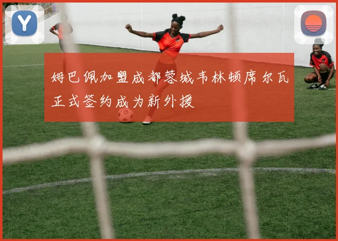 姆巴佩加盟成都蓉城韦林顿席尔瓦正式签约成为新外援